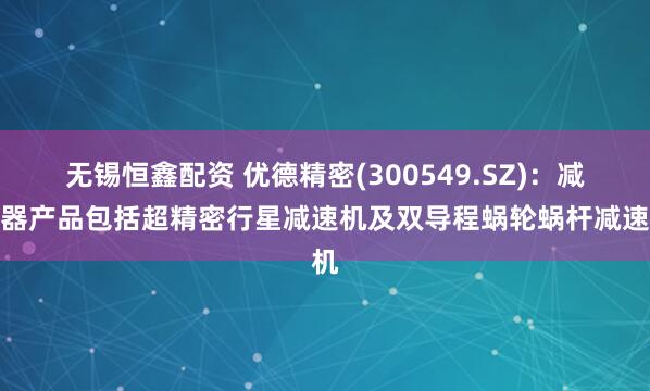 无锡恒鑫配资 优德精密(300549.SZ)：减速器产品包括超精密行星减速机及双导程蜗轮蜗杆减速机