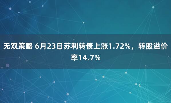 无双策略 6月23日苏利转债上涨1.72%，转股溢价率14.7%