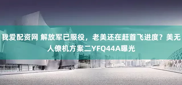 我爱配资网 解放军已服役，老美还在赶首飞进度？美无人僚机方案二YFQ44A曝光