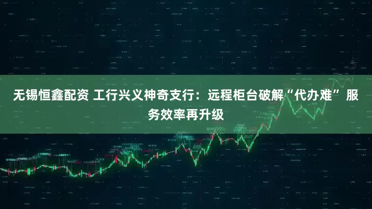 无锡恒鑫配资 工行兴义神奇支行：远程柜台破解“代办难” 服务效率再升级