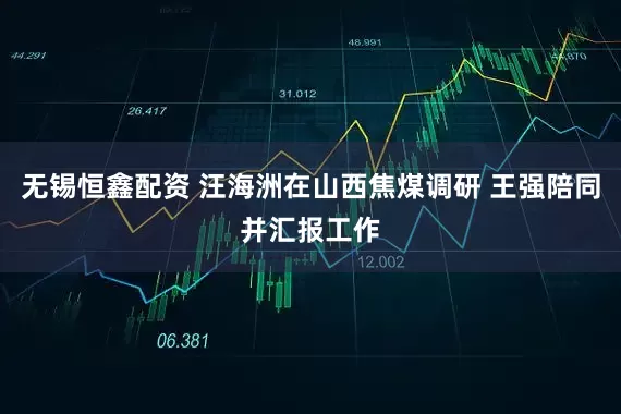 无锡恒鑫配资 汪海洲在山西焦煤调研 王强陪同并汇报工作